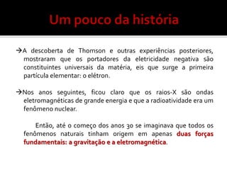 A descoberta de Thomson e outras experiências posteriores,
 mostraram que os portadores da eletricidade negativa são
 constituintes universais da matéria, eis que surge a primeira
 partícula elementar: o elétron.

Nos anos seguintes, ficou claro que os raios-X são ondas
 eletromagnéticas de grande energia e que a radioatividade era um
 fenômeno nuclear.

      Então, até o começo dos anos 30 se imaginava que todos os
  fenômenos naturais tinham origem em apenas duas forças
  fundamentais: a gravitação e a eletromagnética.
 
