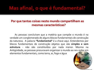 Por que tantas coisas neste mundo compartilham as
                mesmas características?

    As pessoas concluíram que a matéria que compõe o mundo é na
verdade um conglomerado de alguns blocos fundamentais de construção
da natureza. A palavra "fundamental" é a chave aqui. Entendemos por
blocos fundamentais de construção objetos que são simples e sem
estrutura - não são constituídos por nada menor. Mesmo na
Antigüidade, as pessoas procuravam organizar o mundo ao seu redor em
elementos fundamentais, como terra, ar, fogo e água
 