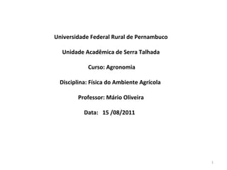 Universidade Federal Rural de Pernambuco

  Unidade Acadêmica de Serra Talhada

           Curso: Agronomia

 Disciplina: Física do Ambiente Agrícola

        Professor: Mário Oliveira
                     
          Data: 15 /08/2011




                                           1
 