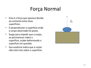 Força Normal
•   Esta é a força que aparece devido 
    ao contanto entre duas 
    superfícies.
•   É perpendicular a superfície onde 
    o corpo observado foi posto.
•   Surge para impedir que o corpo, 
    ao permanecer sobre a 
    superfície, acabe deformando a 
    superfície em questão.
•   Sua ausência indica que o corpo 
    não está mais sobre a superfície.




                                         109
 