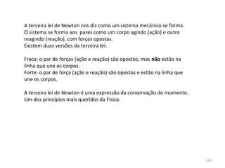 A terceira lei de Newton nos diz como um sistema mecânico se forma. 
O sistema se forma aos  pares como um corpo agindo (ação) e outro 
reagindo (reação), com forças opostas.
Existem duas versões da terceira lei:

Fraca: o par de forças (ação e reação) são opostos, mas não estão na
linha que une os corpos.
Forte: o par de força (ação e reação) são opostos e estão na linha que 
une os corpos.

A terceira lei de Newton é uma expressão da conservação do momento. 
Um dos princípios mais queridos da Física.




                                                                          115
 