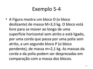 Exemplo 5-4
• A Figura mostra um bloco D (o bloco 
  deslizante) de massa M=3,3 kg. O bloco está 
  livre para se mover ao longo de uma 
  superfície horizontal sem atrito e está ligado, 
  por uma corda que passa por uma polia sem 
  atrito, a um segundo bloco P (o bloco 
  pendente), de massa m=2,1 kg. As massas da 
  corda e da polia podem ser desprezadas em 
  comparação com a massa dos blocos. 
                                                 116
 