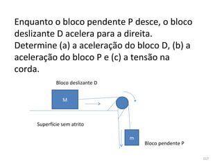 Enquanto o bloco pendente P desce, o bloco 
deslizante D acelera para a direita. 
Determine (a) a aceleração do bloco D, (b) a 
aceleração do bloco P e (c) a tensão na 
corda.
             Bloco deslizante D


                M



     Superfície sem atrito

                                  m
                                      Bloco pendente P

                                                         117
 