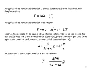 A segunda lei de Newton para o bloco D é dada por (esquecendo o movimento na 
direção vertical):

                             T = Ma (I )
A segunda lei de Newton para o bloco P é dada por:


                                T − mg = m( − a ) (II )
Subtraindo a equação (II) da equação (I), podemos obter o módulo da aceleração dos 
dois blocos (eles têm o mesmo módulo de aceleração, pois estão unidos por uma corda 
e perfazem o mesmo deslocamento em um dado intervalo de tempo):
                                      m          m
                                  a=      g = 3,8 2
                                     M +m        s
Substituindo na equação (I) obtemos a tensão na corda:

                                          Mm
                                      T=      g
                                         M +m                                    119
 