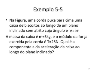 Exemplo 5-5
• Na Figura, uma corda puxa para cima uma 
  caixa de biscoitos ao longo de um plano 
  inclinado sem atrito cujo ângulo é  θ = 30o
A massa da caixa é m=5kg, e o módulo da força 
  exercida pela corda é T=25N. Qual é a 
  componente a da aceleração da caixa ao 
  longo do plano inclinado?


                                             120
 
