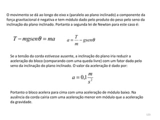O movimento se dá ao longo do eixo x (paralelo ao plano inclinado) a componente da 
força gravitacional é negativa e tem módulo dado pelo produto do peso pelo seno da 
inclinação do plano inclinado. Portanto a segunda lei de Newton para este caso é:


   T − mgsenθ = ma                      T
                                   a=     − gsenθ
                                        m

  Se a tensão da corda estivesse ausente, a inclinação do plano iria reduzir a 
  aceleração do bloco (comparando com uma queda livre) com um fator dado pelo 
  seno da inclinação do plano inclinado. O valor da aceleração é dado por:

                                              m
                                       a = 0,1 2
                                              s
  Portanto o bloco acelera para cima com uma aceleração de módulo baixo. Na 
  ausência da corda cairia com uma aceleração menor em módulo que a aceleração 
  da gravidade.


                                                                                      123
 