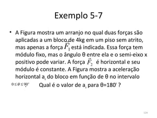Exemplo 5-7
• A Figura mostra um arranjo no qual duas forças são 
                               
   aplicadas a um bloco de 4kg em um piso sem atrito, 
                              F1
   mas apenas a força      está indicada. Essa força tem 
   módulo fixo, mas o ângulo θ entre ela e o semi-eixo x 
                                         
   positivo pode variar. A força        é horizontal e seu 
                                         F2
   módulo é constante. A Figura mostra a aceleração 
   horizontal ax do bloco em função de θ no intervalo      
          .         Qual é o valor de ax para θ=180º ?
 0 ≤ θ ≤ 90
       o




                                                        124
 