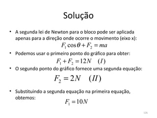 Solução
• A segunda lei de Newton para o bloco pode ser aplicada 
  apenas para a direção onde ocorre o movimento (eixo x):
                       F1 cos θ + F2 = ma
• Podemos usar o primeiro ponto do gráfico para obter:
                     F1 + F2 = 12 N     (I )
• O segundo ponto do gráfico fornece uma segunda equação:

                   F2 = 2 N         ( II )
• Substituindo a segunda equação na primeira equação, 
  obtemos:
                        F1 = 10 N
                                                            126
 