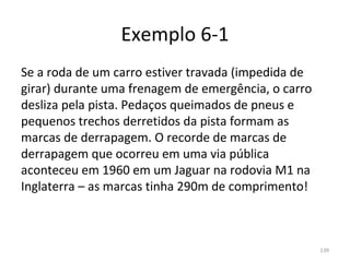 Exemplo 6-1
Se a roda de um carro estiver travada (impedida de 
girar) durante uma frenagem de emergência, o carro 
desliza pela pista. Pedaços queimados de pneus e 
pequenos trechos derretidos da pista formam as 
marcas de derrapagem. O recorde de marcas de 
derrapagem que ocorreu em uma via pública 
aconteceu em 1960 em um Jaguar na rodovia M1 na 
Inglaterra – as marcas tinha 290m de comprimento!



                                                      139
 