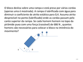 O bloco desliza sobre uma rampa e está preso por várias cordas 
(apenas uma é mostrada). A rampa é lubrificada com água para 
diminuir o coeficiente de atrito estático para 0,4. Assuma atrito 
desprezível no ponto (lubrificado) onde as cordas passam pelo 
canto superior da rampa. Se cada homem homem no topo da 
pirâmide puxa com uma força (razoável) de 686 N , quantos 
homens são necessários para colocar o bloco na iminência do 
movimento?




                  x
            y            θ



                                                                 144
 