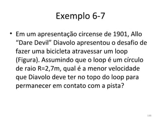 Exemplo 6-7
• Em um apresentação circense de 1901, Allo 
  “Dare Devil” Diavolo apresentou o desafio de 
  fazer uma bicicleta atravessar um loop 
  (Figura). Assumindo que o loop é um círculo 
  de raio R=2,7m, qual é a menor velocidade 
  que Diavolo deve ter no topo do loop para 
  permanecer em contato com a pista?


                                              148
 
