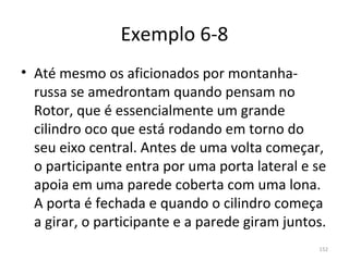 Exemplo 6-8
• Até mesmo os aficionados por montanha-
  russa se amedrontam quando pensam no 
  Rotor, que é essencialmente um grande 
  cilindro oco que está rodando em torno do 
  seu eixo central. Antes de uma volta começar, 
  o participante entra por uma porta lateral e se 
  apoia em uma parede coberta com uma lona. 
  A porta é fechada e quando o cilindro começa 
  a girar, o participante e a parede giram juntos.
                                                152
 
