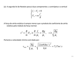 (a) A segunda lei de Newton possui duas componentes: a centrípeta e a vertical

                                    f s − Fg = 0
                                   
                                             v2
                                    FN = m R
                                   

A força de atrito estática é sempre menor que o produto do coeficiente de atrito 
    estático pelo módulo da força normal:

                       R     R f s Rg                          Rg
                    v = FN ≥
                      2
                                  =   , v≥
                       m     m µs µs                           µs
Portanto a velocidade mínima será dada por:

                                   Rg   2,1m9,8m / s 2
                          vmin =      =                = 7,17m / s
                                   µs       0,4


                                                                                    155
 