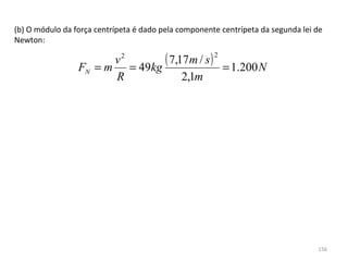 (b) O módulo da força centrípeta é dado pela componente centrípeta da segunda lei de 
Newton:

                       v2
                 FN = m = 49kg
                               ( 7,17m / s ) = 1.200 N2


                       R            2,1m




                                                                                   156
 