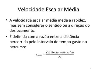 Velocidade Escalar Média
• A velocidade escalar média mede a rapidez, 
  mas sem considerar o sentido ou a direção do 
  deslocamento.
• É definida com a razão entre a distância 
  percorrida pelo intervalo de tempo gasto no 
  percurso:
                           Distância percorrida
                smédia   =
                                    ∆t


                                                  16
 