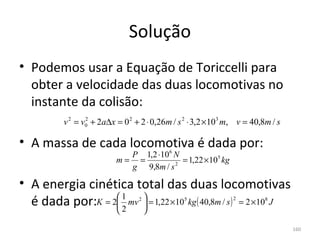 Solução
• Podemos usar a Equação de Toriccelli para 
  obter a velocidade das duas locomotivas no 
  instante da colisão:
          v 2 = v0 + 2a∆x = 0 2 + 2 ⋅ 0,26m / s 2 ⋅ 3,2 ×103 m, v = 40,8m / s
                 2



• A massa de cada locomotiva é dada por:
                            P 1,2 ⋅106 N
                          m= =           = 1,22 × 105 kg
                            g 9,8m / s 2

• A energia cinética total das duas locomotivas 
  é dada por:  = 2 1 mv  = 1,22 ×10 kg ( 40,8m / s ) = 2 ×10 J
             K    
                    2
                         
                                 2             5              2         8

                                    

                                                                                160
 