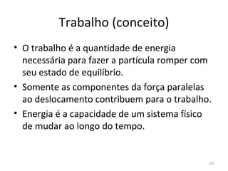 Trabalho (conceito)
• O trabalho é a quantidade de energia 
  necessária para fazer a partícula romper com 
  seu estado de equilíbrio.
• Somente as componentes da força paralelas 
  ao deslocamento contribuem para o trabalho.
• Energia é a capacidade de um sistema físico 
  de mudar ao longo do tempo.


                                              162
 