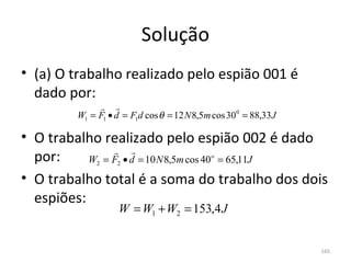 Solução
• (a) O trabalho realizado pelo espião 001 é 
  dado por:
               
         W1 = F1 • d = F1d cos θ = 12 N 8,5m cos 300 = 88,33 J

• O trabalho realizado pelo espião 002 é dado 
                
  por:     W = F • d = 10 N 8,5m cos 40 = 65,11J
              2    2
                                            o



• O trabalho total é a soma do trabalho dos dois 
  espiões:
                    W = W1 + W2 = 153,4 J


                                                                 165
 