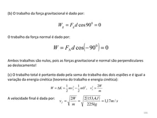 (b) O trabalho da força gravitacional é dado por:


                                  Wg = Fg d cos 900 = 0

O trabalho da força normal é dado por:

                                                (
                             W = FN d cos − 90 0 = 0     )
Ambos trabalhos são nulos, pois as forças gravitacional e normal são perpendiculares 
ao deslocamento!

(c) O trabalho total é portanto dado pela soma do trabalho dos dois espiões e é igual a 
variação da energia cinética (teorema do trabalho e energia cinética):
                                      1 2 1 2             2W
                           W = ∆K =     mv f − m0 , v 2 =
                                                      f
                                      2       2            m

A velocidade final é dada por:           2W   2(153,4 J )
                                  vf =      =             = 1,17m / s
                                          m     225kg
                                                                                      166
 