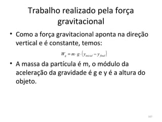 Trabalho realizado pela força 
             gravitacional
• Como a força gravitacional aponta na direção 
  vertical e é constante, temos:
                  W = m⋅ g ⋅( y
                  g      inicial−y )
                                   final


• A massa da partícula é m, o módulo da 
  aceleração da gravidade é g e y é a altura do 
  objeto.



                                               167
 