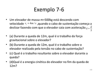 Exemplo 7-6
• Um elevador de massa m=500kg está descendo com 
              vi = 4m / s
  velocidade                  ,quando o cabo de sustentação começa a 
                                                                   
                                                                 g
  deslizar fazendo com que o elevador caia com aceleração         
                                                                a=
                                                                   5

• (a) Durante a queda de 12m, qual é o trabalho da força 
  gravitacional sobre o elevador?
• (b) Durante a queda de 12m, qual é o trabalho sobre o 
  elevador realizado pela tensão no cabo de sustentação?
• (c) Qual é o trabalho resultante sobre o elevador durante a 
  queda?
• (d)Qual é a energia cinética do elevador no fim da queda de 
  12m?
                                                                  168
 