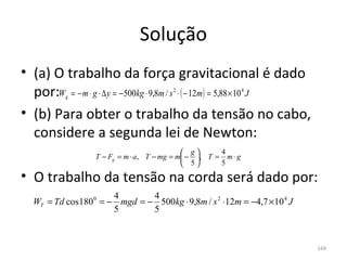 Solução
• (a) O trabalho da força gravitacional é dado 
  por:W = − m ⋅ g ⋅ ∆ y = − 500kg ⋅ 9,8m / s ⋅ ( − 12m) = 5,88 × 10 J
          g
                                        2                      4



• (b) Para obter o trabalho da tensão no cabo, 
  considere a segunda lei de Newton:
                                             g      4
                  T − Fg = m ⋅ a, T − mg = m − , T = m ⋅ g
                                             5      5

• O trabalho da tensão na corda será dado por:
                       4       4
  WT = Td cos 180 0 = − mgd = − 500kg ⋅ 9,8m / s 2 ⋅12m = −4,7 × 10 4 J
                       5       5



                                                                          169
 