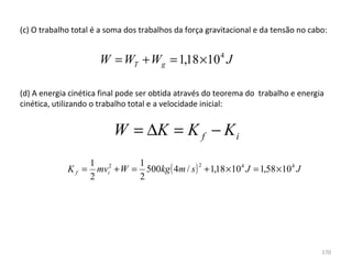 (c) O trabalho total é a soma dos trabalhos da força gravitacional e da tensão no cabo:


                      W = WT + Wg = 1,18 ×10 4 J

(d) A energia cinética final pode ser obtida através do teorema do  trabalho e energia 
cinética, utilizando o trabalho total e a velocidade inicial:
 

                          W = ∆K = K f − K i
                    1 2        1
                      mvi + W = 500kg ( 4m / s ) + 1,18 ×10 4 J = 1,58 × 10 4 J
                                                2
             Kf =
                    2          2




                                                                                     170
 