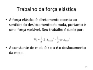 Trabalho da força elástica
• A força elástica é diretamente oposta ao 
  sentido do deslocamento da mola, portanto é 
  uma força variável. Seu trabalho é dado por:
                    1              2 1              2
                We = ⋅ k ⋅ xinicial − ⋅ k ⋅ x final
                    2                2
• A constante de mola é k e x é o deslocamento 
  da mola.


                                                        171
 