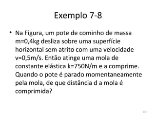 Exemplo 7-8
• Na Figura, um pote de cominho de massa 
  m=0,4kg desliza sobre uma superfície 
  horizontal sem atrito com uma velocidade 
  v=0,5m/s. Então atinge uma mola de 
  constante elástica k=750N/m e a comprime. 
  Quando o pote é parado momentaneamente 
  pela mola, de que distância d a mola é 
  comprimida?

                                           172
 