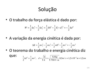 Solução
• O trabalho da força elástica é dado por:
                       1 2 1 2 1 2 1                     1
                         kxi − kx f = k 0 − k ( − d ) = − kd 2
                                                     2
              W=
                       2      2      2     2             2


• A variação da energia cinética é dada por:
                                  1 2 1 2 1 2 1 2           1
                           ∆K =     mv f − mvi = m0 − mv = − mv 2
                                  2       2     2    2      2
• O teorema do trabalho e energia cinética diz 
  que: 1     1       m    0,4kg
              kd 2 =       mv 2 , d =       v=               0,5m / s = 1,2 ×10 − 2 m = 1,2cm
          2            2                k        750 N / m


                                                                                                174
 