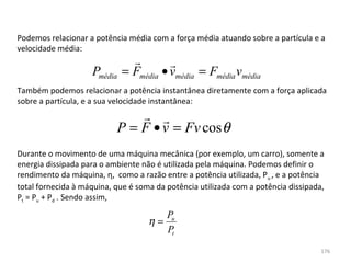 Podemos relacionar a potência média com a força média atuando sobre a partícula e a 
velocidade média:
                                       
                    Pmédia   = Fmédia • vmédia = Fmédia vmédia
Também podemos relacionar a potência instantânea diretamente com a força aplicada 
sobre a partícula, e a sua velocidade instantânea:
                                
                           P = F • v = Fv cos θ
Durante o movimento de uma máquina mecânica (por exemplo, um carro), somente a 
energia dissipada para o ambiente não é utilizada pela máquina. Podemos definir o 
rendimento da máquina, η,  como a razão entre a potência utilizada, Pu , e a potência 
total fornecida à máquina, que é soma da potência utilizada com a potência dissipada, 
Pt = Pu + Pd . Sendo assim, 

                                       Pu
                                    η=
                                       Pt
                                                                                    176
 