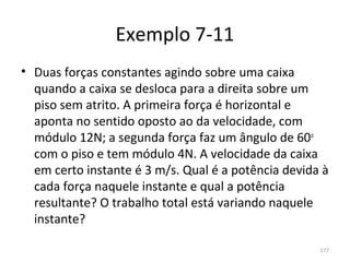 Exemplo 7-11
• Duas forças constantes agindo sobre uma caixa 
  quando a caixa se desloca para a direita sobre um 
  piso sem atrito. A primeira força é horizontal e 
  aponta no sentido oposto ao da velocidade, com 
  módulo 12N; a segunda força faz um ângulo de 60o 
  com o piso e tem módulo 4N. A velocidade da caixa 
  em certo instante é 3 m/s. Qual é a potência devida à 
  cada força naquele instante e qual a potência 
  resultante? O trabalho total está variando naquele 
  instante?

                                                     177
 