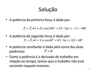 Solução
• A potência da primeira força é dada por:
                
           P = F1 • v = F1v cos 180 o = 2 N ⋅ 3m / s ⋅ −1 = −6W
            1


• A potência da segunda força é dada por:
                    
           P2 = F2 • v = F2 v cos 600 = 4 N ⋅ 3m / s ⋅ 0,5 = 6W

• A potência resultante é dada pela soma das duas 
  potências:             P=0
• Como a potência é a derivada do trabalho em 
  relação ao tempo, temos que o trabalho não está 
  variando naquele instante.
                                                                  178
 