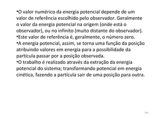 •O valor numérico da energia potencial depende de um 
valor de referência escolhido pelo observador. Geralmente 
o valor da energia potencial na origem (onde está o 
observador), ou no infinito (muito distante do observador).
•Este valor de referência é, geralmente, o número zero.
•A energia potencial, assim, se torna uma função da posição 
atribuindo valores em energia para a possibilidade da 
partícula passar por a posição observada.
•O trabalho é realizado através da extração da energia 
potencial do sistema; transformando potencial em energia 
cinética, fazendo a partícula sair de uma posição para outra.




                                                            181
 