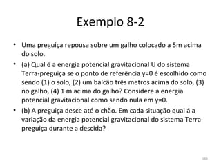Exemplo 8-2
• Uma preguiça repousa sobre um galho colocado a 5m acima 
  do solo.
• (a) Qual é a energia potencial gravitacional U do sistema 
  Terra-preguiça se o ponto de referência y=0 é escolhido como 
  sendo (1) o solo, (2) um balcão três metros acima do solo, (3) 
  no galho, (4) 1 m acima do galho? Considere a energia 
  potencial gravitacional como sendo nula em y=0. 
• (b) A preguiça desce até o chão. Em cada situação qual á a 
  variação da energia potencial gravitacional do sistema Terra-
  preguiça durante a descida?


                                                              183
 