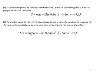 (4) Escolhendo o ponto de referência como estando a um 1m acima do galho, a altura da 
preguiça vale -1m, portanto:
                           U = mgy = 2kg ⋅ 9,8m / s 2 ⋅ ( − 1m ) = −19,6 J

(b) Para todos os pontos de referência observa-se que a variação na altura da preguiça foi 
-5m, portanto a variação na energia potencial será a mesma nas quatro situações:


                ∆U = mg∆y = 2kg ⋅ 9,8m / s 2 ⋅ ( − 5m ) = −98 J




                                                                                       185
 