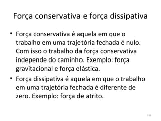 Força conservativa e força dissipativa
• Força conservativa é aquela em que o 
  trabalho em uma trajetória fechada é nulo. 
  Com isso o trabalho da força conservativa 
  independe do caminho. Exemplo: força 
  gravitacional e força elástica.
• Força dissipativa é aquela em que o trabalho 
  em uma trajetória fechada é diferente de 
  zero. Exemplo: força de atrito. 

                                                  186
 