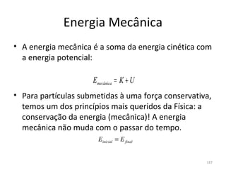 Energia Mecânica
• A energia mecânica é a soma da energia cinética com 
  a energia potencial:

                     Emecânica = K + U
• Para partículas submetidas à uma força conservativa, 
  temos um dos princípios mais queridos da Física: a 
  conservação da energia (mecânica)! A energia 
  mecânica não muda com o passar do tempo.
                       Einicial = E final


                                                     187
 