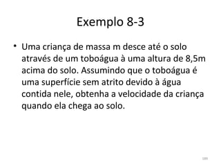 Exemplo 8-3
• Uma criança de massa m desce até o solo 
  através de um toboágua à uma altura de 8,5m 
  acima do solo. Assumindo que o toboágua é 
  uma superfície sem atrito devido à água 
  contida nele, obtenha a velocidade da criança 
  quando ela chega ao solo.




                                              189
 