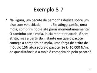 Exemplo 8-7
• Na Figura, um pacote de pamonha desliza sobre um 
  piso com velocidade            . Ele atinge, então, uma 
                                         i  v = 4m / s
  mola; comprimindo-a até parar momentaneamente. 
  O caminho até a mola, inicialmente relaxada, é sem 
  atrito, mas a partir do instante em que o pacote 
  começa a comprimir a mola, uma força de atrito de 
  módulo 15N atua sobre o pacote. Se k=10.000 N/m, 
  de que distância d a mola é comprimida pelo pacote?



                                                        192
 