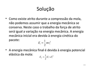 Solução
• Como existe atrito durante a compressão da mola, 
  não podemos assumir que a energia mecânica se 
  conserva. Neste caso o trabalho da força de atrito 
  será igual a variação na energia mecânica. A energia 
  mecânica inicial era devida à energia cinética do 
  pacote:                   1 2
                      Ei =        mvi
                             2
• A energia mecânica final é devida à energia potencial 
  elástica da mola:        1
                                  k(− d )
                                            2
                       Ef =
                              2

                                                      194
 