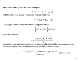 O trabalho da força de atrito será dado por:

                                    W = fk ⋅ ( − d ) = − fk ⋅ d
Este trabalho será igual a variação na energia mecânica:

                                       W = ∆E = E f − Ei
A equação anterior pode ser escrita na seguinte forma:
                                         1 2           1
                                           kd + f k d − mvi2 = 0
                                         2             2
Cuja solução será:

                                         − fk +      f k2 + kmvi2
                                   d=
                                                     k
A solução negativa foi esquecida pois seria uma solução inválida, pois apontaria uma 
distensão da mola e não uma compressão. Substituindo os valores:

                     − 15 N + (15 N ) 2 + (10.000 N / m) ⋅ 2kg ⋅ ( 4m / s )
                                                                       2

                  d=                                                        = 0,055m = 5,5cm
                                        10.000 N / m

                                                                                               195
 