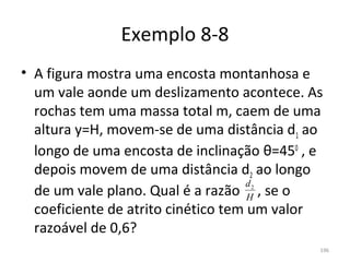 Exemplo 8-8
• A figura mostra uma encosta montanhosa e 
  um vale aonde um deslizamento acontece. As 
  rochas tem uma massa total m, caem de uma 
  altura y=H, movem-se de uma distância d1 ao 
  longo de uma encosta de inclinação θ=450 , e 
  depois movem de uma distância d2 ao longo 
                                     d
  de um vale plano. Qual é a razão     , se o 
                                   2
                                     H
  coeficiente de atrito cinético tem um valor 
  razoável de 0,6?
                                              196
 
