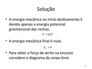 Solução
• A energia mecânica no início deslizamento é 
  devida apenas a energia potencial 
  gravitacional das rochas:
                      Ei = mgH

• A energia mecânica final é nula:
                       Ef = 0
• Para obter a força de atrito na encosta 
  considere o diagrama de corpo livre:
                                                 198
 