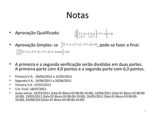 Notas
                                      1 
• Aprovação Qualificada:                              .. − 3                                                           
                                        1 V . A. + 2 V . A             a                  a                 a
                                                                                                                   V . A. ≥ 7,0
                                      2     
                                                                                                                      
                                                                         2 / 5+3 / 5       2 / 5+ 3 / 5                


                          2
                            [(1 V .A. + 2 V .A.) − 3 V .A.] ≥ 3,0
                                                     1
• Aprovação Simples: se                                     , pode-se fazer a final: 
                                                         a       a                      a


 

    2 2
         [           a           a
                                        ]
       (1 V . A. + 2 V . A.) − 3 V . A. + V . A.Final  ≥ 5,0
    1 1 a                                             
                                                       



• A primeira e a segunda verificação serão divididas em duas partes. 
  A primeira parte com 4,0 pontos e a segunda parte com 6,0 pontos. 
•   Primeira V.A. : 09/05/2011 e 12/05/2011
•   Segunda V.A.: 16/06/2011 e 20/06/2011
•   Terceira V.A.: 07/07/2011
•   V.A. Final: 18/07/2011
•   Aulas extras: 24/03/2011 (Sala 01 Bloco 03 08:00-10:00), 14/04/2011 (Sala 01 Bloco 03 08:00-
    10:00), 19/05/2011 (Sala 02 Bloco 03 08:00-10:00), 26/05/2011 (Sala 01 Bloco 03 08:00-
    10:00), 02/06/2011(Sala 01 Bloco 03 08:00-10:00)
 
                                                                                                                                   2
 