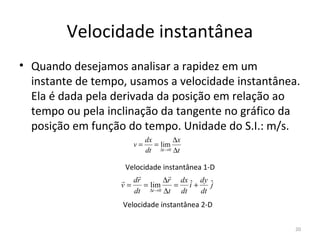 Velocidade instantânea
• Quando desejamos analisar a rapidez em um 
  instante de tempo, usamos a velocidade instantânea. 
  Ela é dada pela derivada da posição em relação ao 
  tempo ou pela inclinação da tangente no gráfico da 
  posição em função do tempo. Unidade do S.I.: m/s.
                           dx       ∆x
                      v=      = lim
                           dt ∆t →0 ∆t

                    Velocidade instantânea 1-D
                                
                    dr         ∆r dx ˆ dy ˆ
                   v=     = lim    = i+      j
                      dt ∆t →0 ∆t dt      dt
                   Velocidade instantânea 2-D 

                                                    20
 