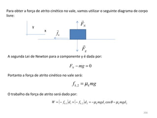 Para obter a força de atrito cinético no vale, vamos utilizar o seguinte diagrama de corpo 
livre:
                                                      
                                                      FN
                y
                        x       
                                fk

                                                        
                                                        Fg
A segunda Lei de Newton para a componente y é dada por:

                                            FN − mg = 0

Portanto a força de atrito cinético no vale será:

                                               f k , 2 = µ k mg
O trabalho da força de atrito será dado por:

                            W = ( − f k ,1 ) d1 + ( − f k , 2 ) d 2 = − µ k mgd1 cos θ − µ k mgd 2

                                                                                                     200
 
