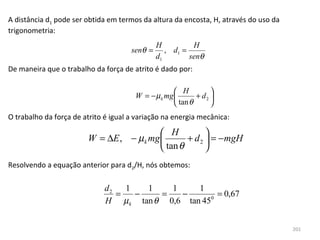 A distância d1 pode ser obtida em termos da altura da encosta, H, através do uso da 
trigonometria:
                                               H          H
                                      senθ =      , d1 =
                                               d1        senθ
De maneira que o trabalho da força de atrito é dado por:

                                                     H          
                                       W = − µ k mg        + d2 
                                                     tan θ      
O trabalho da força de atrito é igual a variação na energia mecânica:

                                           H           
                        W = ∆E , − µ k mg        + d 2  = −mgH
                                           tan θ       
Resolvendo a equação anterior para d2/H, nós obtemos:

                              d2   1   1   1     1
                                 =   −   =   −         = 0,67
                              H µ k tan θ 0,6 tan 45 0




                                                                                       201
 