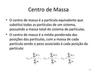 Centro de Massa
• O centro de massa é a partícula equivalente que 
  substitui todas as partículas de um sistema, 
  possuindo a massa total do sistema de partículas.
• O centro de massa é a média ponderada das 
  posições das partículas, com a massa de cada 
  partícula sendo o peso associado à cada posição da 
  partícula:
                      n                               n                               n

                     ∑m x    i       i               ∑m y    i       i               ∑m z    i i
             xCM =   i =1
                        n
                                         ,   yCM =   i =1
                                                        n
                                                                         ,   zCM =   i =1
                                                                                        n

                     ∑m
                      i =1
                                 i                    ∑m
                                                      i =1
                                                                 i                   ∑m
                                                                                      i =1
                                                                                              i




                                                                                                   203
 