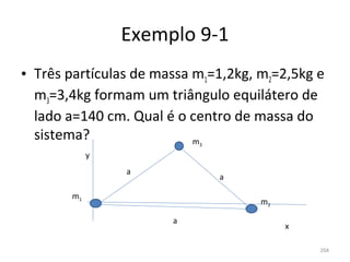 Exemplo 9-1
• Três partículas de massa m1=1,2kg, m2=2,5kg e 
  m3=3,4kg formam um triângulo equilátero de 
  lado a=140 cm. Qual é o centro de massa do 
  sistema?                 m
                           3

            y
                a
                               a

       m1
                                     m2

                       a
                                          x

                                              204
 